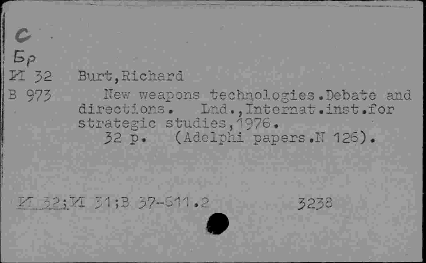 ﻿o
!
IK J2 Burt,Richard
IB 975 New weapons technologies.Debate and
,	directions. Lnd.,Internet.inst.for
strategic studies,1976.
32 p. (Adelphi papers .IT 126).
1 ;3 37-
3233
